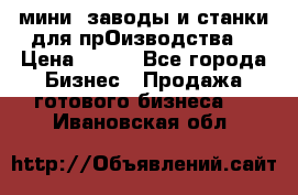 мини- заводы и станки для прОизводства  › Цена ­ 100 - Все города Бизнес » Продажа готового бизнеса   . Ивановская обл.